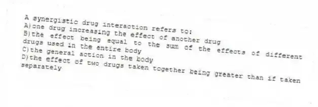 A synergistic drug interaction refers to:
A)one drug increasing the effect of another drug
B)the effect being equal to the sum of the effects of different drugs used in the entire body
C)the general action in the body
D)the effect of two drugs taken together being greater than if taken separately