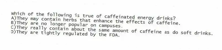 Which of the following is true of caffeinated energy drinks?
A)They may contain herbs that enhance the effects of caffeine.
B)They are no longer popular on campuses.
C)They really contain about the same amount of caffeine as do soft drinks.
D)They are tightly regulated by the FDA.