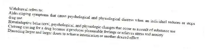 Withdrawal refers to:
A)developing symptoms that cause psychological and physiological distress when an individual reduces or stops drug use
B)maladaptive behavioral, psychological, and physiologic changes that occur as a result of substance use
C)strong craving for a drug because it produces pleasurable feelings or relieves stress and anxiety
D)needing larger and larger doses to achieve intoxication or another desired effect