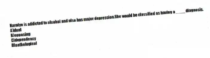 Karolyn is addicted to alcohol and also has major depression.She would be classified as having a ____ diagnosis.
A)dual
B)opposing
C)dependency
D)pathological