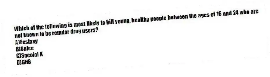 Which of the following is most likely to kill young, healthy people between the ages of 16 and 24 who are not known to be regular drug users?
A)Ecstasy
B)Spice
C)Special K
D)GHB