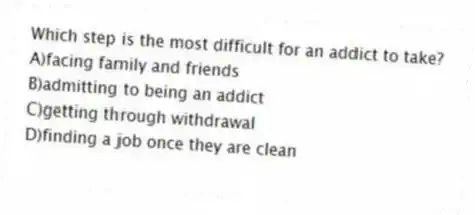 Which step is the most difficult for an addict to take?
A)facing family and friends
B)admitting to being an addict
C)getting through withdrawal
D)finding a job once they are clean