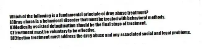 Which of the following is a fundamental principle of drug abuse treatment?
A)Drug abuse is a behavioral disorder that must be treated with behavioral methods.
B)Medically assisted detoxification should be the final stage of treatment.
C)Treatment must be voluntary to be effective.
D)Effective treatment must address the drug abuse and any associated social and legal problems.
