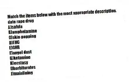 Match the items below with the most appropriate description.
-date rape drug
A)salvia
B)amphetamine
C)skin-popping
D)THC
E)GHB
F)angel dust
G)ketamine
H)ecstasy
I)barbiturates
J)mainlining