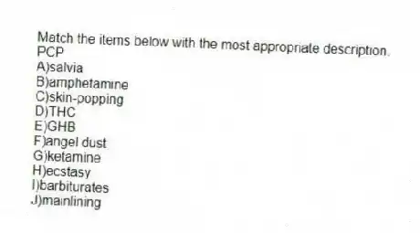 Match the items below with the most appropriate description.
-PCP
A)salvia
B)amphetamine
C)skin-popping
D)THC
E)GHB
F)angel dust
G)ketamine
H)ecstasy
I)barbiturates
J)mainlining