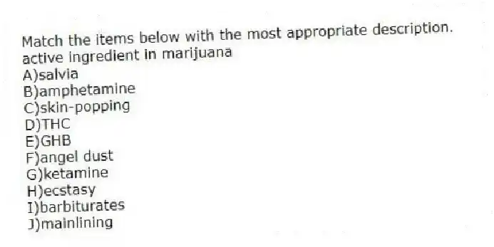 Match the items below with the most appropriate description.
-active ingredient in marijuana
A)salvia
B)amphetamine
C)skin-popping
D)THC
E)GHB
F)angel dust
G)ketamine
H)ecstasy
I)barbiturates
J)mainlining
