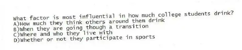 What factor is most influential in how much college students drink?
A)How much they think others around them drink
B)When they are going though a transition
C)Where and who they live with
D)Whether or not they participate in sports