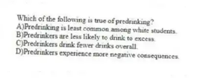 Which of the following is true of predrinking?
A)Predrinking is least common among white students.
B)Predrinkers are less likely to drink to excess.
C)Predrinkers drink fewer drinks overall.
D)Predrinkers experience more negative consequences.