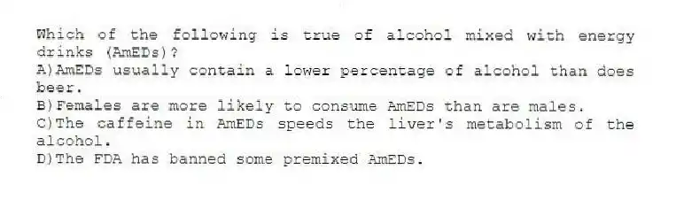 Which of the following is true of alcohol mixed with energy drinks (AmEDs)?
A)AmEDs usually contain a lower percentage of alcohol than does beer.
B)Females are more likely to consume AmEDs than are males.
C)The caffeine in AmEDs speeds the liver's metabolism of the alcohol.
D)The FDA has banned some premixed AmEDs.