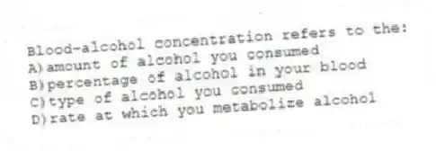 Blood-alcohol concentration refers to the:
A)amount of alcohol you consumed
B)percentage of alcohol in your blood
C)type of alcohol you consumed
D)rate at which you metabolize alcohol