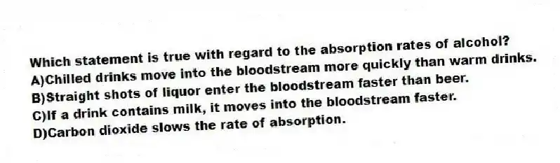Which statement is true with regard to the absorption rates of alcohol?
A)Chilled drinks move into the bloodstream more quickly than warm drinks.
B)Straight shots of liquor enter the bloodstream faster than beer.
C)If a drink contains milk, it moves into the bloodstream faster.
D)Carbon dioxide slows the rate of absorption.