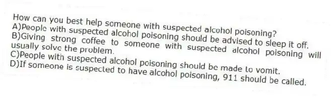 How can you best help someone with suspected alcohol poisoning?
A)People with suspected alcohol poisoning should be advised to sleep it off.
B)Giving strong coffee to someone with suspected alcohol poisoning will usually solve the problem.
C)People with suspected alcohol poisoning should be made to vomit.
D)If someone is suspected to have alcohol poisoning, 911 should be called.