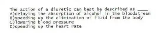 The action of a diuretic can best be described as ____.
A)delaying the absorption of alcohol in the bloodstream
B)speeding up the elimination of fluid from the body
C)lowering blood pressure
D)speeding up the heart rate