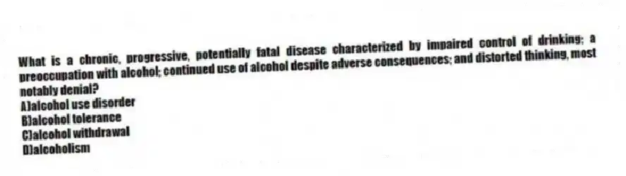 What is a chronic, progressive, potentially fatal disease characterized by impaired control of drinking; a preoccupation with alcohol; continued use of alcohol despite adverse consequences; and distorted thinking, most notably denial?
A)alcohol use disorder
B)alcohol tolerance
C)alcohol withdrawal
D)alcoholism