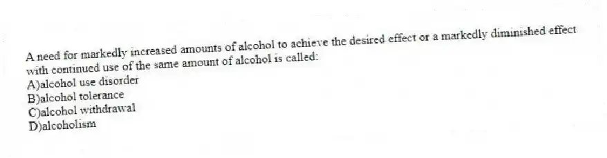 A need for markedly increased amounts of alcohol to achieve the desired effect or a markedly diminished effect with continued use of the same amount of alcohol is called:
A)alcohol use disorder
B)alcohol tolerance
C)alcohol withdrawal
D)alcoholism