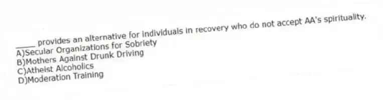 ____ provides an alternative for individuals in recovery who do not accept AA's spirituality.
A)Secular Organizations for Sobriety
B)Mothers Against Drunk Driving
C)Atheist Alcoholics
D)Moderation Training
