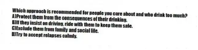 Which approach is recommended for people you care about and who drink too much?
A)Protect them from the consequences of their drinking.
B)If they insist on driving, ride with them to keep them safe.
C)Exclude them from family and social life.
D)Try to accept relapses calmly.