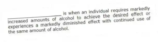 ____________________ is when an individual requires markedly increased amounts of alcohol to achieve the desired effect or experiences a markedly diminished effect with continued use of the same amount of alcohol.