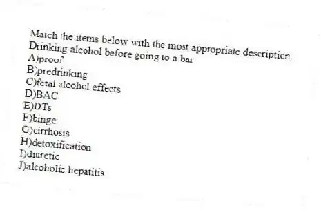 Match the items below with the most appropriate description.
-Drinking alcohol before going to a bar
A)proof
B)predrinking
C)fetal alcohol effects
D)BAC
E)DTs
F)binge
G)cirrhosis
H)detoxification
I)diuretic
J)alcoholic hepatitis