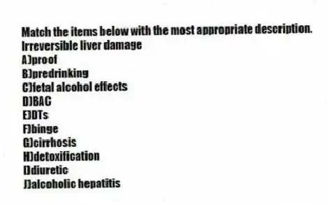 Match the items below with the most appropriate description.
-Irreversible liver damage
A)proof
B)predrinking
C)fetal alcohol effects
D)BAC
E)DTs
F)binge
G)cirrhosis
H)detoxification
I)diuretic
J)alcoholic hepatitis