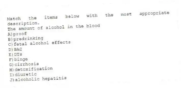 Match the items below with the most appropriate description.
-The amount of alcohol in the blood
A)proof
B)predrinking
C)fetal alcohol effects
D)BAC
E)DTs
F)binge
G)cirrhosis
H)detoxification
I)diuretic
J)alcoholic hepatitis