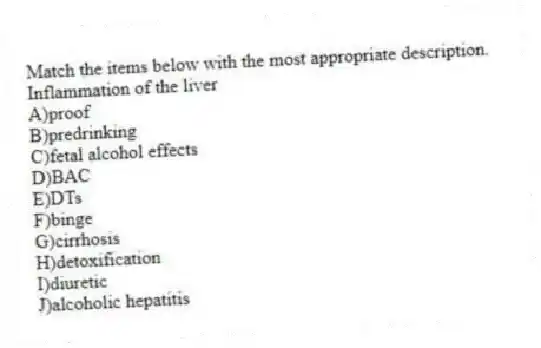 Match the items below with the most appropriate description.
-Inflammation of the liver
A)proof
B)predrinking
C)fetal alcohol effects
D)BAC
E)DTs
F)binge
G)cirrhosis
H)detoxification
I)diuretic
J)alcoholic hepatitis