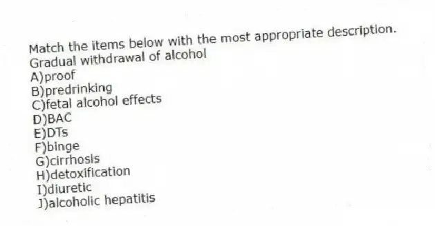 Match the items below with the most appropriate description.
-Gradual withdrawal of alcohol
A)proof
B)predrinking
C)fetal alcohol effects
D)BAC
E)DTs
F)binge
G)cirrhosis
H)detoxification
I)diuretic
J)alcoholic hepatitis
