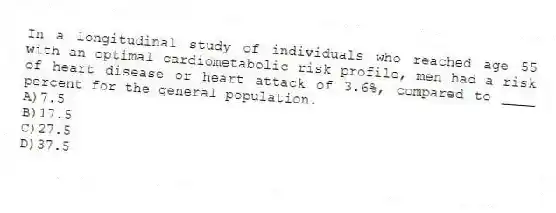 In a longitudinal study of individuals who reached age 55 with an optimal cardiometabolic risk profile, men had a risk of heart disease or heart attack of 3.6%, compared to ____ percent for the general population.
A)7.5
B)17.5
C)27.5
D)37.5