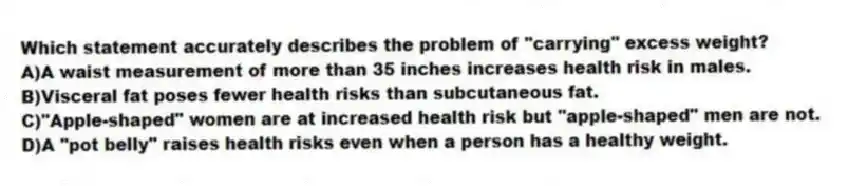 Which statement accurately describes the problem of "carrying" excess weight?
A)A waist measurement of more than 35 inches increases health risk in males.
B)Visceral fat poses fewer health risks than subcutaneous fat.
C)"Apple-shaped" women are at increased health risk but "apple-shaped" men are not.
D)A "pot belly" raises health risks even when a person has a healthy weight.
