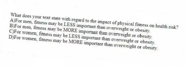 What does your text state with regard to the impact of physical fitness on health risk?
A)For men, fitness may be LESS important than overweight or obesity.
B)For men, fitness may be MORE important than overweight or obesity.
C)For women, fitness may be LESS important than overweight or obesity.
D)For women, fitness may be MORE important than overweight or obesity.