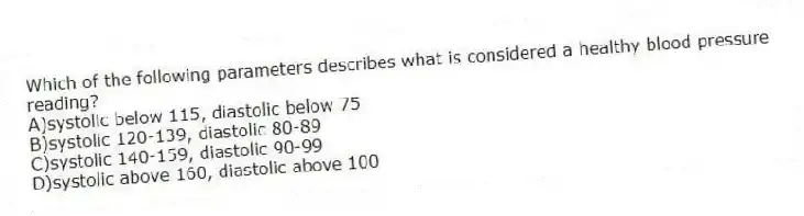 Which of the following parameters describes what is considered a healthy blood pressure reading?
A)systolic below 115, diastolic below 75
B)systolic 120-139, diastolic 80-89
C)systolic 140-159, diastolic 90-99
D)systolic above 160, diastolic above 100