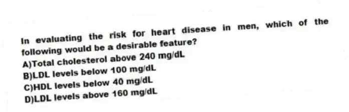 In evaluating the risk for heart disease in men, which of the following would be a desirable feature?
A)Total cholesterol above 240 mg/dL
B)LDL levels below 100 mg/dL
C)HDL levels below 40 mg/dL
D)LDL levels above 160 mg/dL