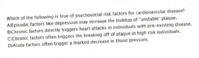 Which of the following is true of psychosocial risk factors for cardiovascular disease?
A)Episodic factors like depression may increase the buildup of "unstable" plaque.
B)Chronic factors directly triggers heart attacks in individuals with pre-existing disease.
C)Chronic factors often triggers the breaking off of plaque in high risk individuals.
D)Acute factors often trigger a marked decrease in blood pressure.