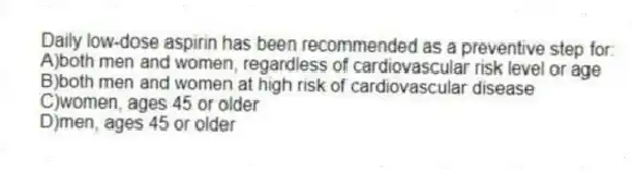 Daily low-dose aspirin has been recommended as a preventive step for:
A)both men and women, regardless of cardiovascular risk level or age
B)both men and women at high risk of cardiovascular disease
C)women, ages 45 or older
D)men, ages 45 or older