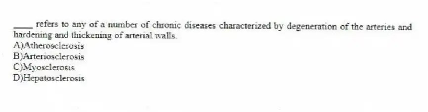 ____ refers to any of a number of chronic diseases characterized by degeneration of the arteries and hardening and thickening of arterial walls.
A)Atherosclerosis
B)Arteriosclerosis
C)Myosclerosis
D)Hepatosclerosis