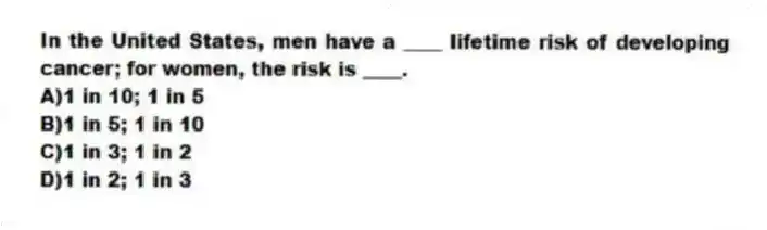 In the United States, men have a ____ lifetime risk of developing cancer; for women, the risk is ____.
A)1 in 10; 1 in 5
B)1 in 5; 1 in 10
C)1 in 3; 1 in 2
D)1 in 2; 1 in 3