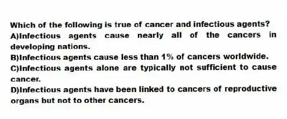 Which of the following is true of cancer and infectious agents?
A)Infectious agents cause nearly all of the cancers in developing nations.
B)Infectious agents cause less than 1% of cancers worldwide.
C)Infectious agents alone are typically not sufficient to cause cancer.
D)Infectious agents have been linked to cancers of reproductive organs but not to other cancers.