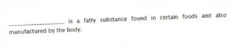 ____________________ is a fatty substance found in certain foods and also manufactured by the body.