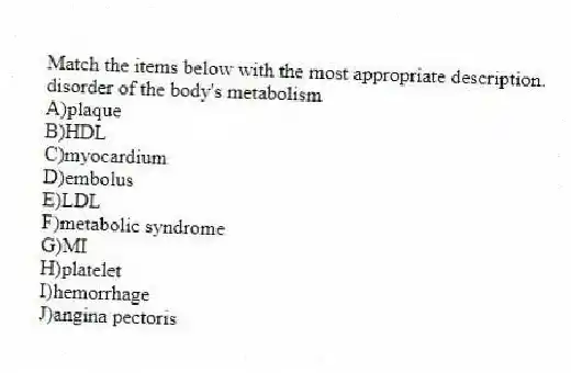 Match the items below with the most appropriate description.
-disorder of the body's metabolism
A)plaque
B)HDL
C)myocardium
D)embolus
E)LDL
F)metabolic syndrome
G)MI
H)platelet
I)hemorrhage
J)angina pectoris