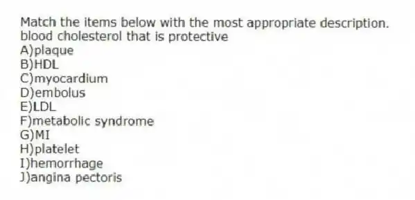 Match the items below with the most appropriate description.
-blood cholesterol that is protective
A)plaque
B)HDL
C)myocardium
D)embolus
E)LDL
F)metabolic syndrome
G)MI
H)platelet
I)hemorrhage
J)angina pectoris