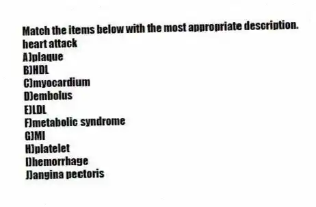 Match the items below with the most appropriate description.
-heart attack
A)plaque
B)HDL
C)myocardium
D)embolus
E)LDL
F)metabolic syndrome
G)MI
H)platelet
I)hemorrhage
J)angina pectoris