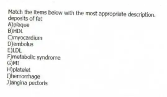 Match the items below with the most appropriate description.
-deposits of fat
A)plaque
B)HDL
C)myocardium
D)embolus
E)LDL
F)metabolic syndrome
G)MI
H)platelet
I)hemorrhage
J)angina pectoris