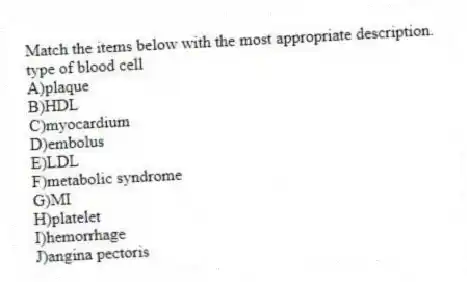 Match the items below with the most appropriate description.
-type of blood cell
A)plaque
B)HDL
C)myocardium
D)embolus
E)LDL
F)metabolic syndrome
G)MI
H)platelet
I)hemorrhage
J)angina pectoris