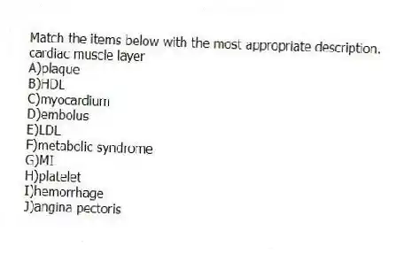 Match the items below with the most appropriate description.
-cardiac muscle layer
A)plaque
B)HDL
C)myocardium
D)embolus
E)LDL
F)metabolic syndrome
G)MI
H)platelet
I)hemorrhage
J)angina pectoris