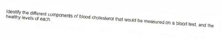 Identify the different components of blood cholesterol that would be measured on a blood test, and the healthy levels of each.