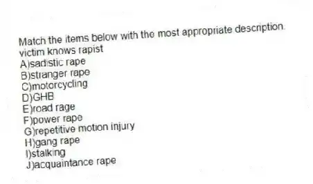 Match the items below with the most appropriate description.
-victim knows rapist
A)sadistic rape
B)stranger rape
C)motorcycling
D)GHB
E)road rage
F)power rape
G)repetitive motion injury
H)gang rape
I)stalking
J)acquaintance rape