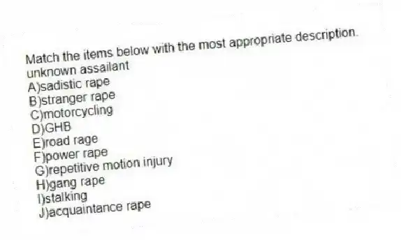 Match the items below with the most appropriate description.
-unknown assailant
A)sadistic rape
B)stranger rape
C)motorcycling
D)GHB
E)road rage
F)power rape
G)repetitive motion injury
H)gang rape
I)stalking
J)acquaintance rape