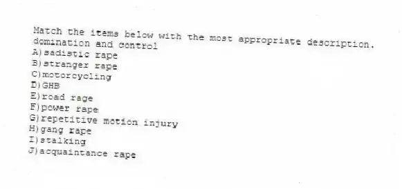 Match the items below with the most appropriate description.
-domination and control
A)sadistic rape
B)stranger rape
C)motorcycling
D)GHB
E)road rage
F)power rape
G)repetitive motion injury
H)gang rape
I)stalking
J)acquaintance rape