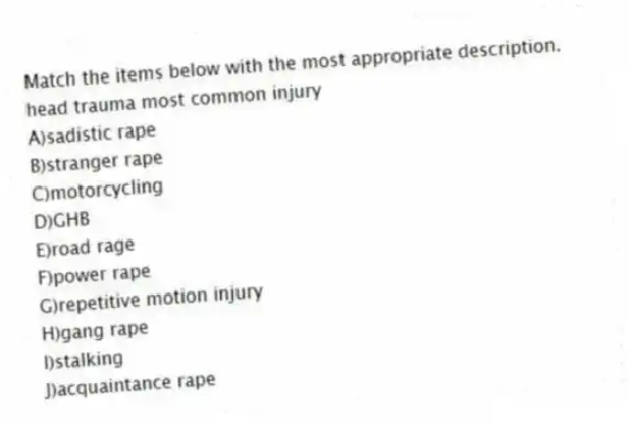Match the items below with the most appropriate description.
-head trauma most common injury
A)sadistic rape
B)stranger rape
C)motorcycling
D)GHB
E)road rage
F)power rape
G)repetitive motion injury
H)gang rape
I)stalking
J)acquaintance rape