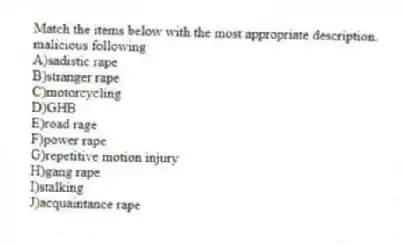 Match the items below with the most appropriate description.
-malicious following
A)sadistic rape
B)stranger rape
C)motorcycling
D)GHB
E)road rage
F)power rape
G)repetitive motion injury
H)gang rape
I)stalking
J)acquaintance rape